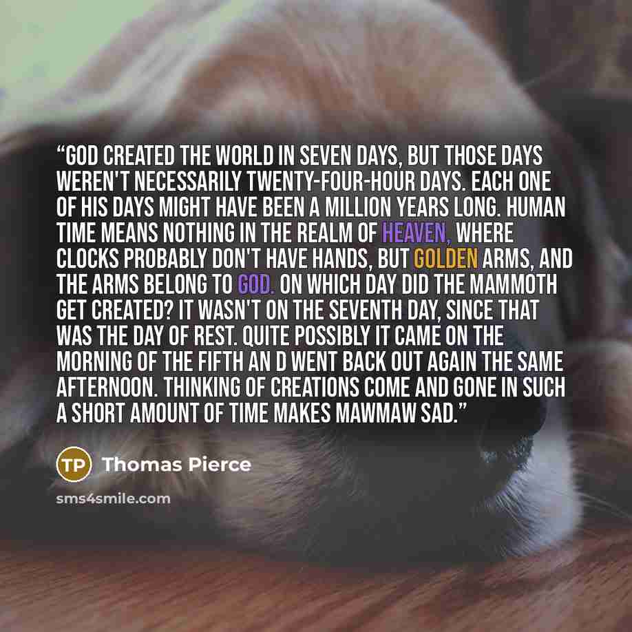 “God created the world in seven days, but those days weren't necessarily twenty-four-hour days. Each one of His days might have been a million years long. Human time means nothing in the realm of Heaven, where clocks probably don't have hands, but golden arms, and the arms belong to God. On which…” quote by Thomas Pierce