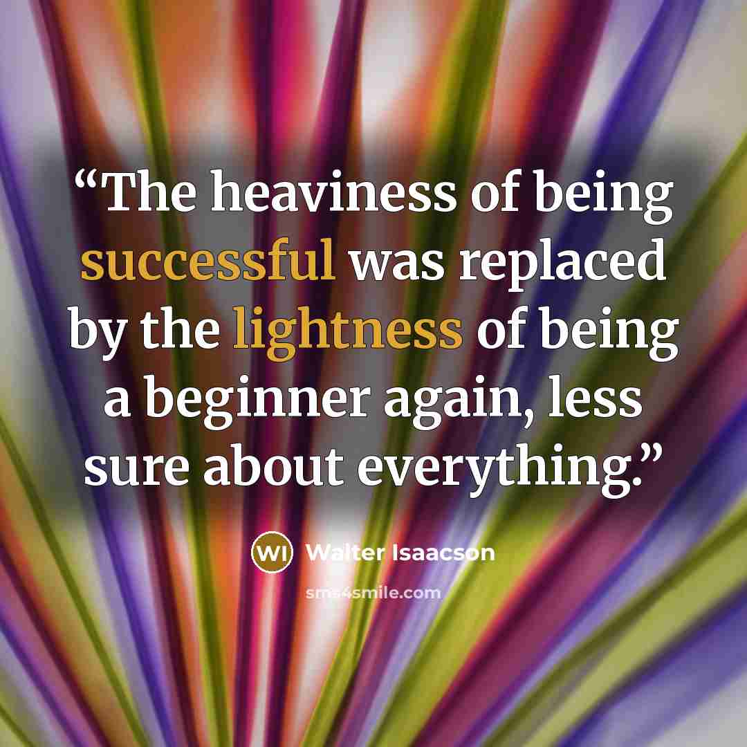 “The heaviness of being successful was replaced by the lightness of being a beginner again, less sure about everything.” quote by Walter Isaacson