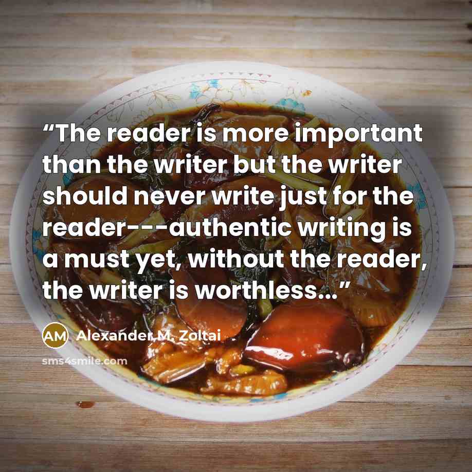 “The reader is more important than the writer but the writer should never write just for the reader---authentic writing is a must yet, without the reader, the writer is worthless...” quote by Alexander M. Zoltai