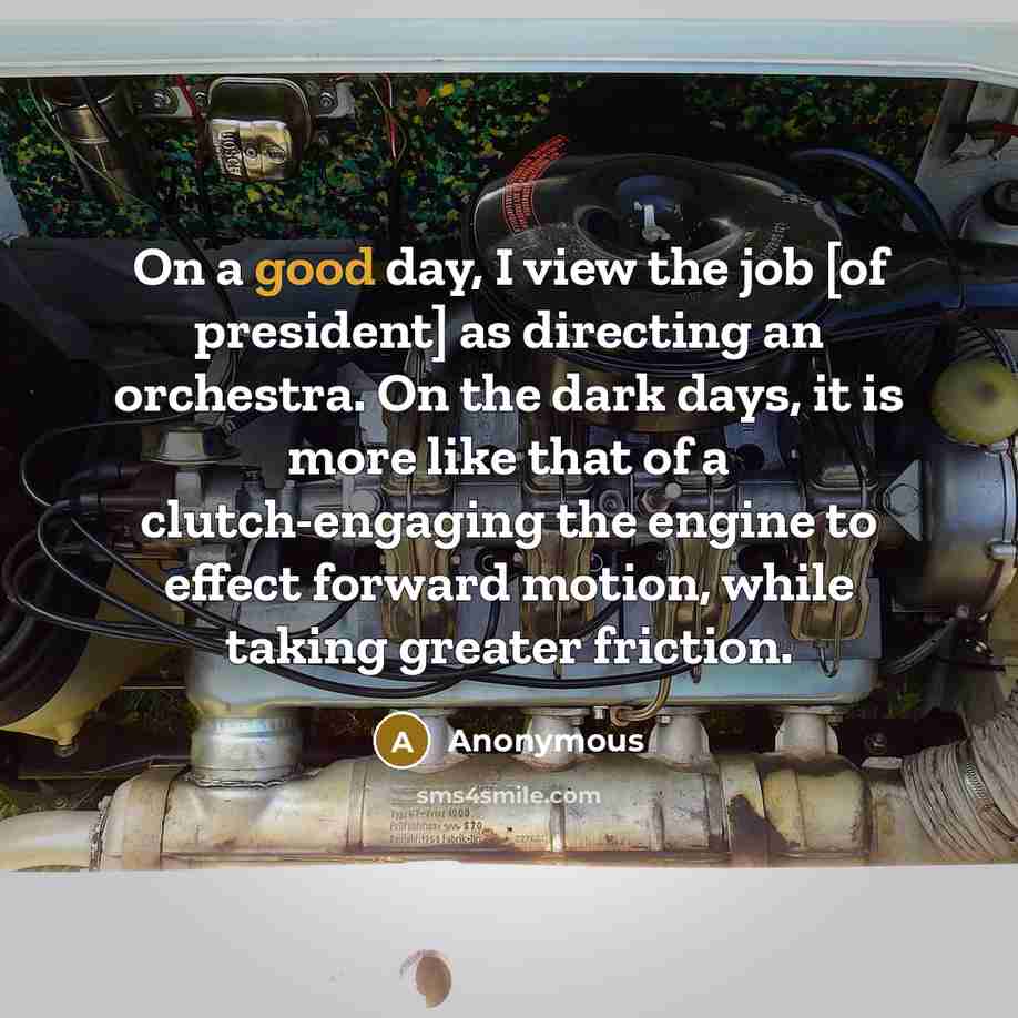 “On a good day, I view the job [of president] as directing an orchestra. On the dark days, it is more like that of a clutch-engaging the engine to effect forward motion, while taking greater friction.” quote by Anonymous