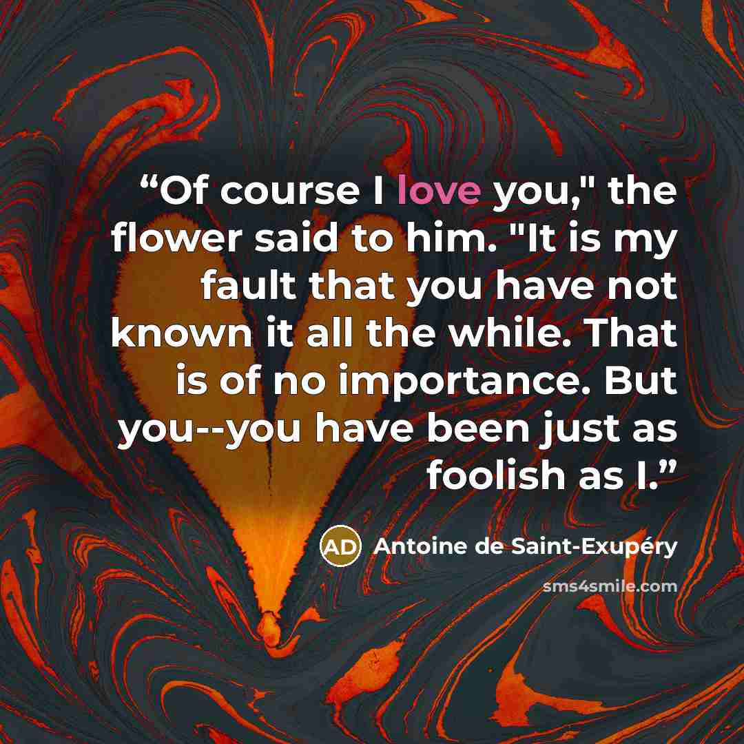 “Of course I love you," the flower said to him. "It is my fault that you have not known it all the while. That is of no importance. But you--you have been just as foolish as I.” quote by Antoine de Saint-Exupéry