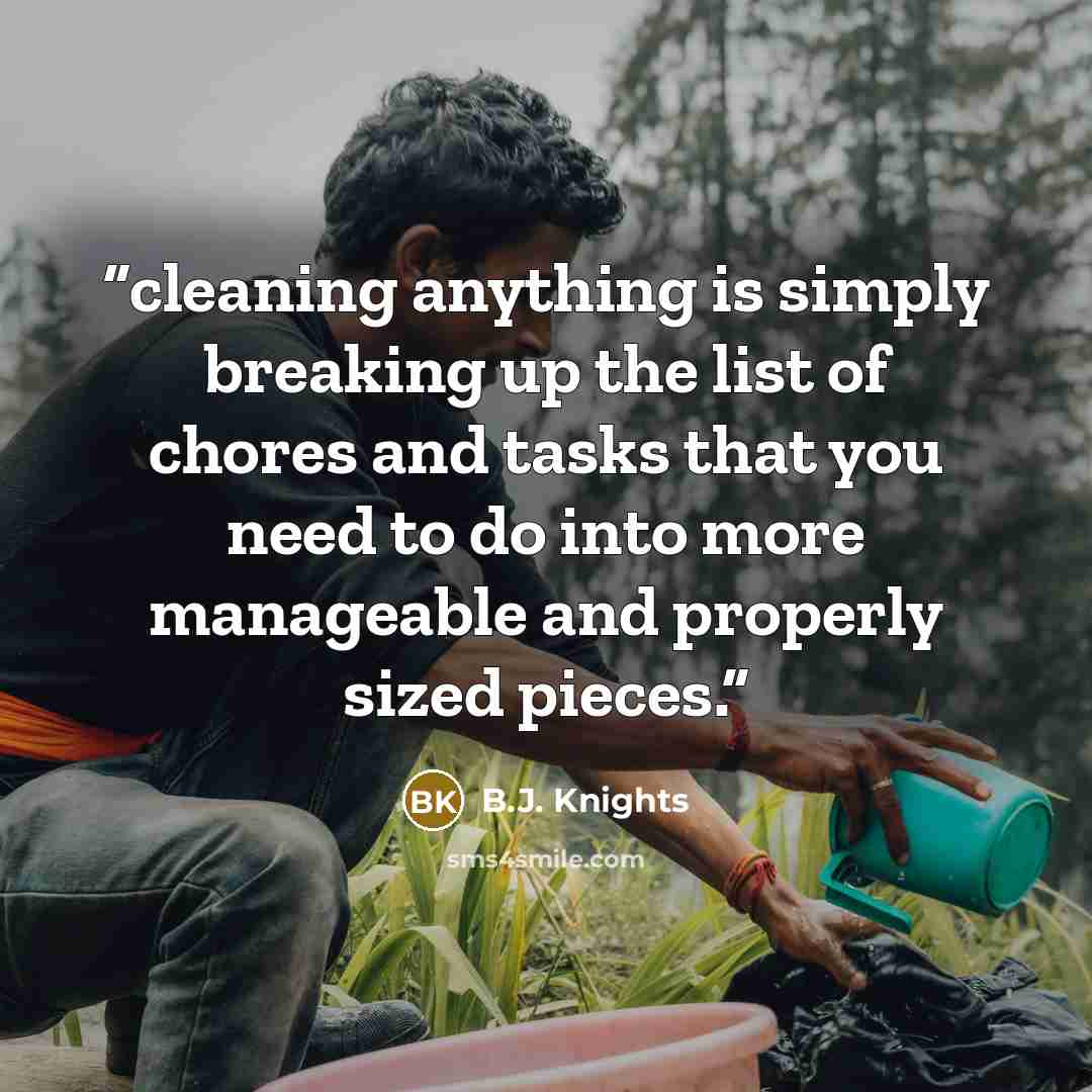 “cleaning anything is simply breaking up the list of chores and tasks that you need to do into more manageable and properly sized pieces.” quote by B.J. Knights