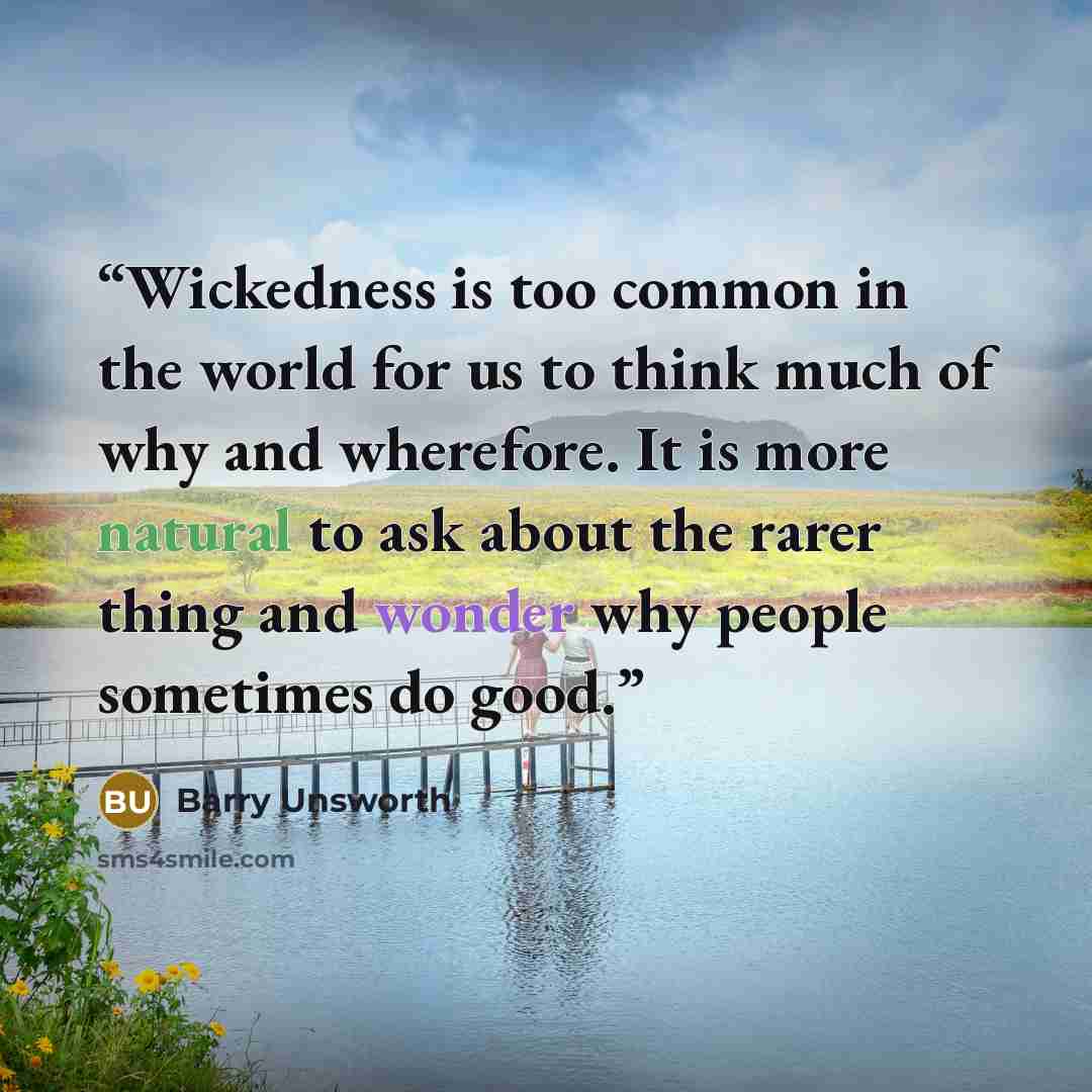 “Wickedness is too common in the world for us to think much of why and wherefore. It is more natural to ask about the rarer thing and wonder why people sometimes do good.” quote by Barry Unsworth