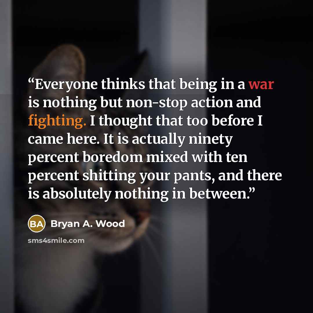 “Everyone thinks that being in a war is nothing but non-stop action and fighting. I thought that too before I came here. It is actually ninety percent boredom mixed with ten percent shitting your pants, and there is absolutely nothing in between.” quote by Bryan A. Wood