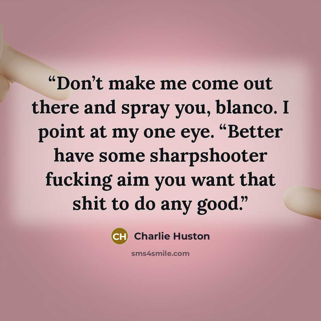 “Don’t make me come out there and spray you, blanco. I point at my one eye. “Better have some sharpshooter fucking aim you want that shit to do any good.” quote by Charlie Huston