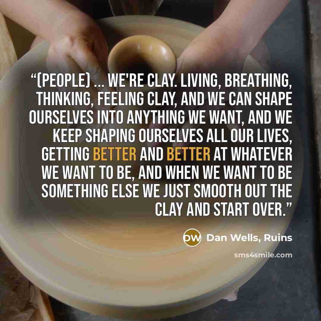 “(People) ... we're clay. Living, breathing, thinking, feeling clay, and we can shape ourselves into anything we want, and we keep shaping ourselves all our lives, getting better and better at whatever we want to be, and when we want to be something else we just smooth out the clay and start over.” quote by Dan Wells, Ruins