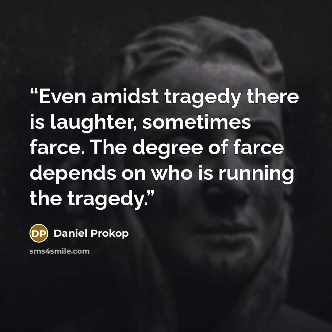 “Even amidst tragedy there is laughter, sometimes farce. The degree of farce depends on who is running the tragedy.” quote by Daniel Prokop