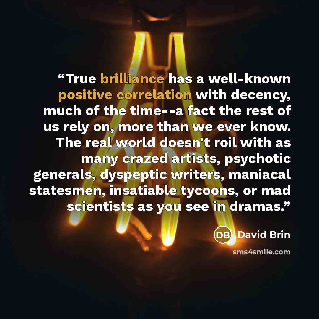 “True brilliance has a well-known positive correlation with decency, much of the time--a fact the rest of us rely on, more than we ever know. The real world doesn't roil with as many crazed artists, psychotic generals, dyspeptic writers, maniacal statesmen, insatiable tycoons, or mad scientists as…” quote by David Brin