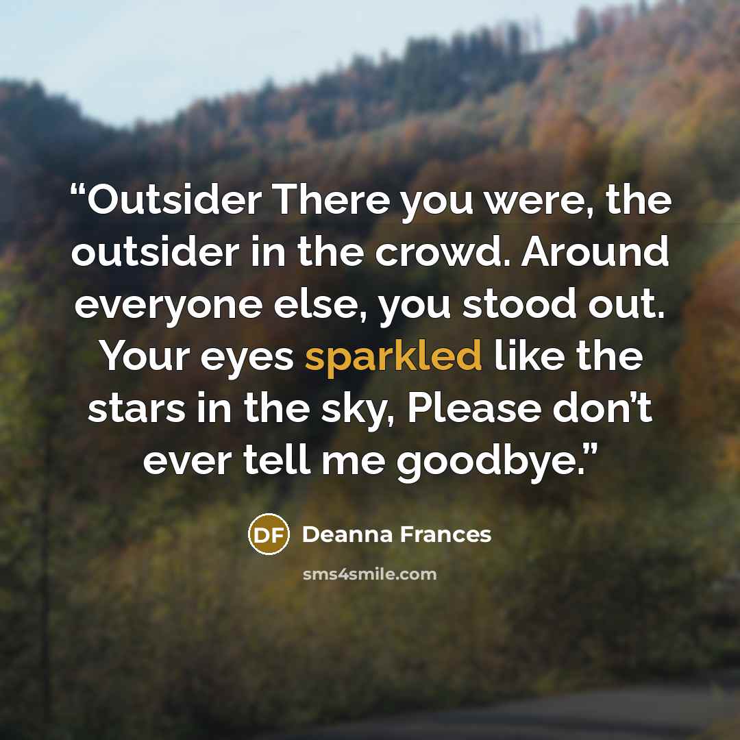 “Outsider There you were, the outsider in the crowd. Around everyone else, you stood out. Your eyes sparkled like the stars in the sky, Please don’t ever tell me goodbye.” quote by Deanna Frances
