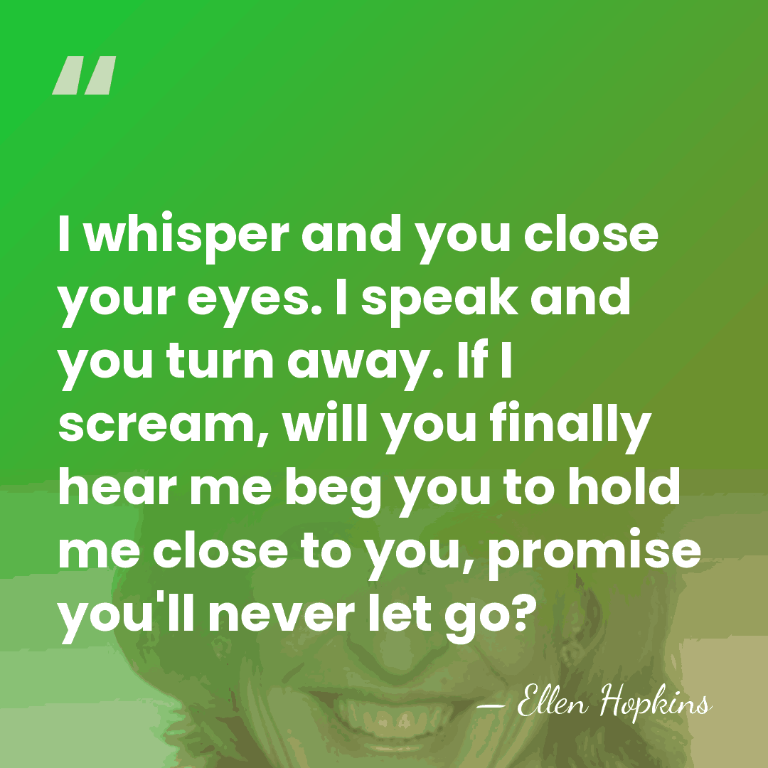 I whisper and you close your eyes. I speak and you turn&hellip; - Ellen Hopkins