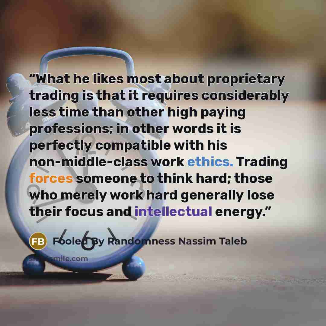 “What he likes most about proprietary trading is that it requires considerably less time than other high paying professions; in other words it is perfectly compatible with his non-middle-class work ethics. Trading forces someone to think hard; those who merely work hard generally lose their focus…” quote by Fooled By Randomness Nassim Taleb