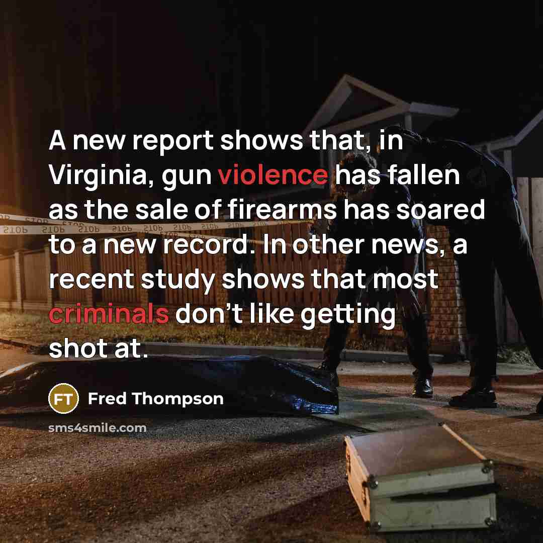 “A new report shows that, in Virginia, gun violence has fallen as the sale of firearms has soared to a new record. In other news, a recent study shows that most criminals don't like getting shot at.” quote by Fred Thompson