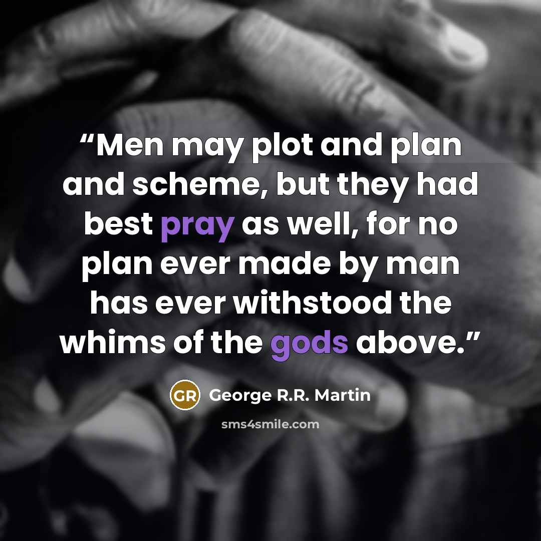 “Men may plot and plan and scheme, but they had best pray as well, for no plan ever made by man has ever withstood the whims of the gods above.” quote by George R.R. Martin