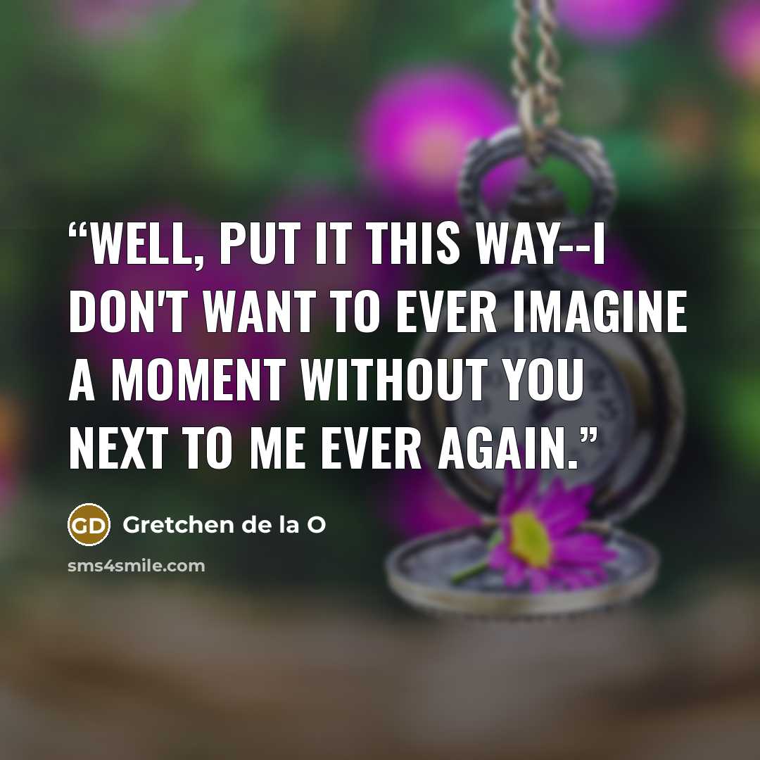 “Well, put it this way--I don't want to ever imagine a moment without you next to me ever again.” quote by Gretchen de la O