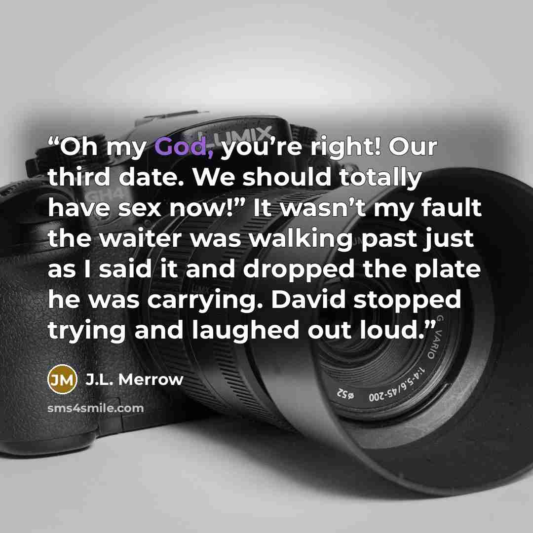 “Oh my God, you’re right! Our third date. We should totally have sex now!” It wasn’t my fault the waiter was walking past just as I said it and dropped the plate he was carrying. David stopped trying and laughed out loud.” quote by J.L. Merrow