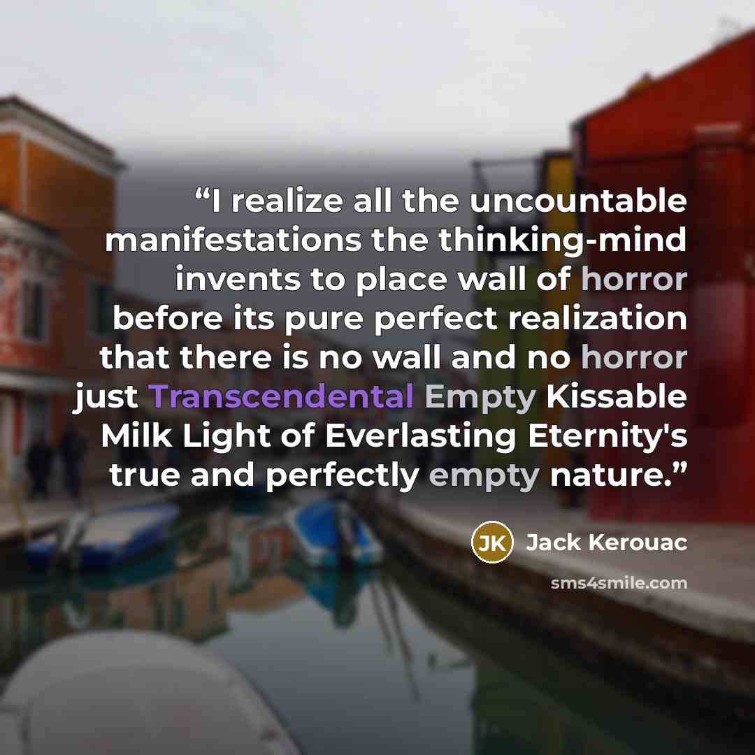“I realize all the uncountable manifestations the thinking-mind invents to place wall of horror before its pure perfect realization that there is no wall and no horror just Transcendental Empty Kissable Milk Light of Everlasting Eternity's true and perfectly empty nature.” quote by Jack Kerouac