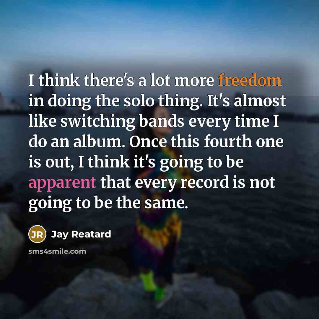 “I think there's a lot more freedom in doing the solo thing. It's almost like switching bands every time I do an album. Once this fourth one is out, I think it's going to be apparent that every record is not going to be the same.” quote by Jay Reatard
