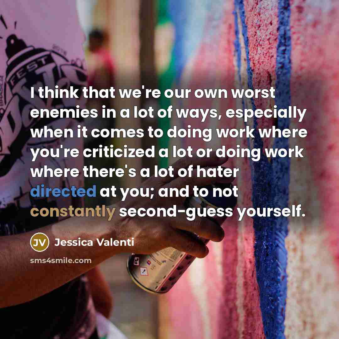 “I think that we're our own worst enemies in a lot of ways, especially when it comes to doing work where you're criticized a lot or doing work where there's a lot of hater directed at you; and to not constantly second-guess yourself.” quote by Jessica Valenti