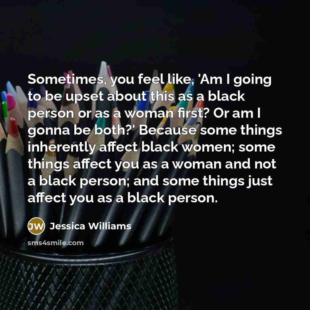 “Sometimes, you feel like, 'Am I going to be upset about this as a black person or as a woman first? Or am I gonna be both?' Because some things inherently affect black women; some things affect you as a woman and not a black person; and some things just affect you as a black person.” quote by Jessica Williams