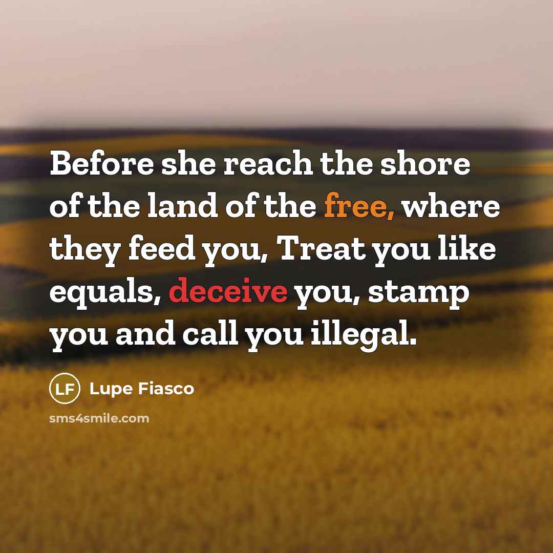 “Before she reach the shore of the land of the free, where they feed you, Treat you like equals, deceive you, stamp you and call you illegal.” quote by Lupe Fiasco