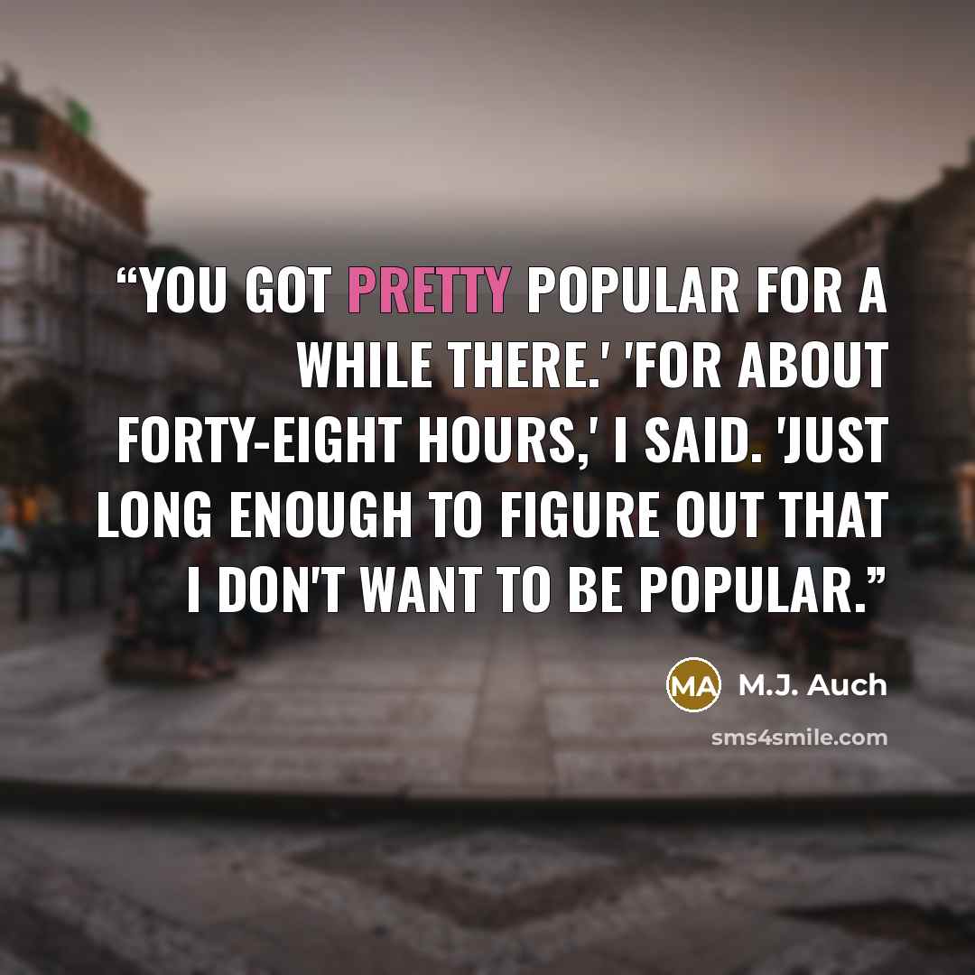 “You got pretty popular for a while there.' 'For about forty-eight hours,' I said. 'Just long enough to figure out that I don't want to be popular.” quote by M.J. Auch
