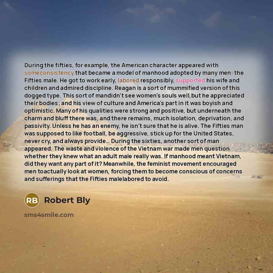 “During the fifties, for example, the American character appeared with someconsistency that became a model of manhood adopted by many men: the Fifties male. He got to work early, labored responsibly, supported his wife and children and admired discipline. Reagan is a sort of mummified version of…” quote by Robert Bly