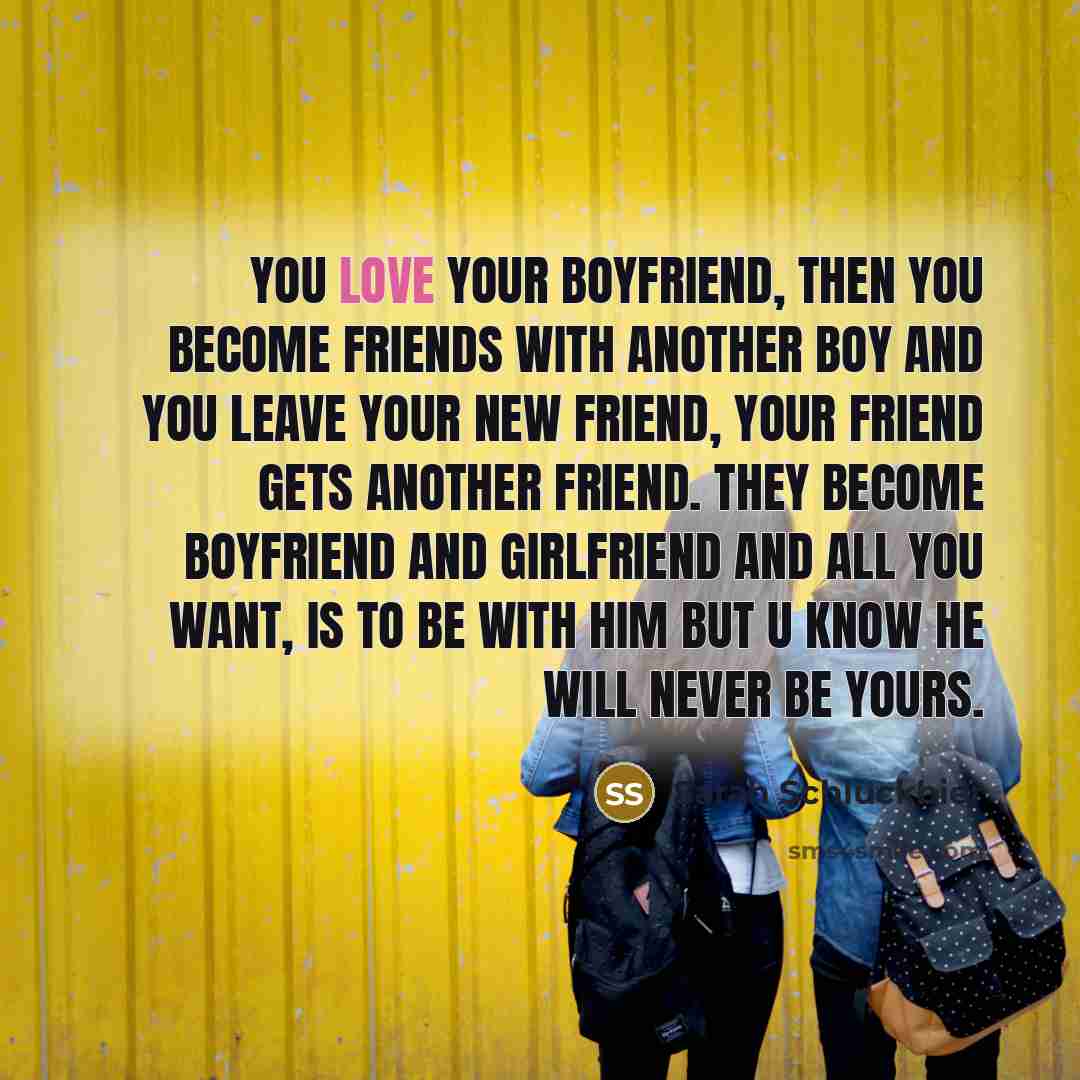 “You love your boyfriend, then you become friends with another boy and you leave your new friend, your friend gets another friend. they become boyfriend and girlfriend and all you want, is to be with him but u know he will never be yours.” quote by Sarah Schluckbier