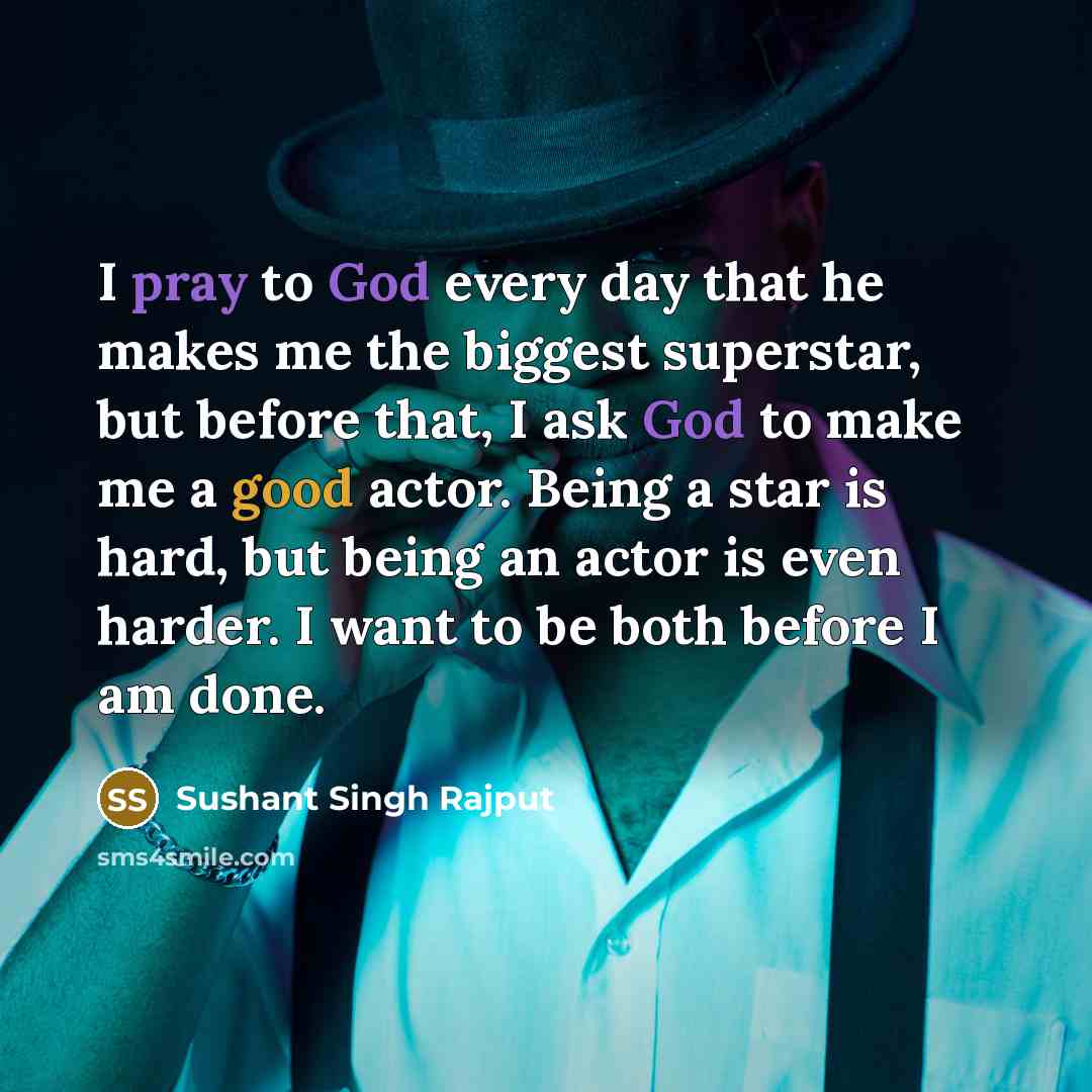 “I pray to God every day that he makes me the biggest superstar, but before that, I ask God to make me a good actor. Being a star is hard, but being an actor is even harder. I want to be both before I am done.” quote by Sushant Singh Rajput