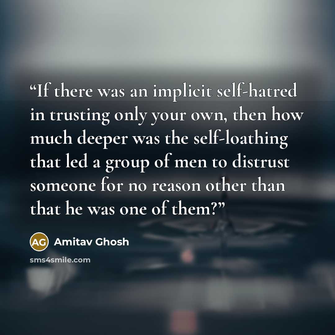 “If there was an implicit self-hatred in trusting only your own, then how much deeper was the self-loathing that led a group of men to distrust someone for no reason other than that he was one of them?” quote by Amitav Ghosh