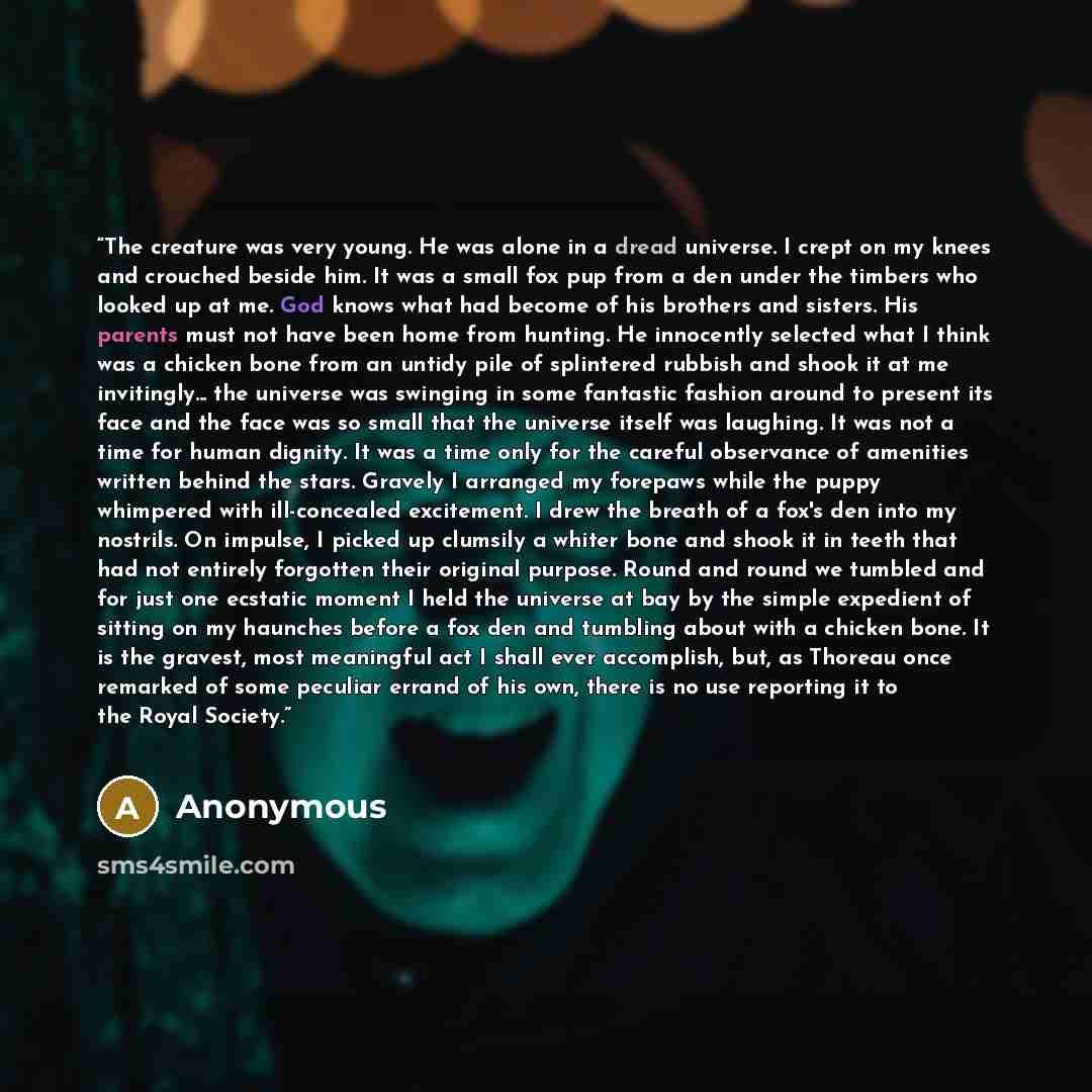 “The creature was very young. He was alone in a dread universe. I crept on my knees and crouched beside him. It was a small fox pup from a den under the timbers who looked up at me. God knows what had become of his brothers and sisters. His parents must not have been home from hunting. He…” quote by Anonymous