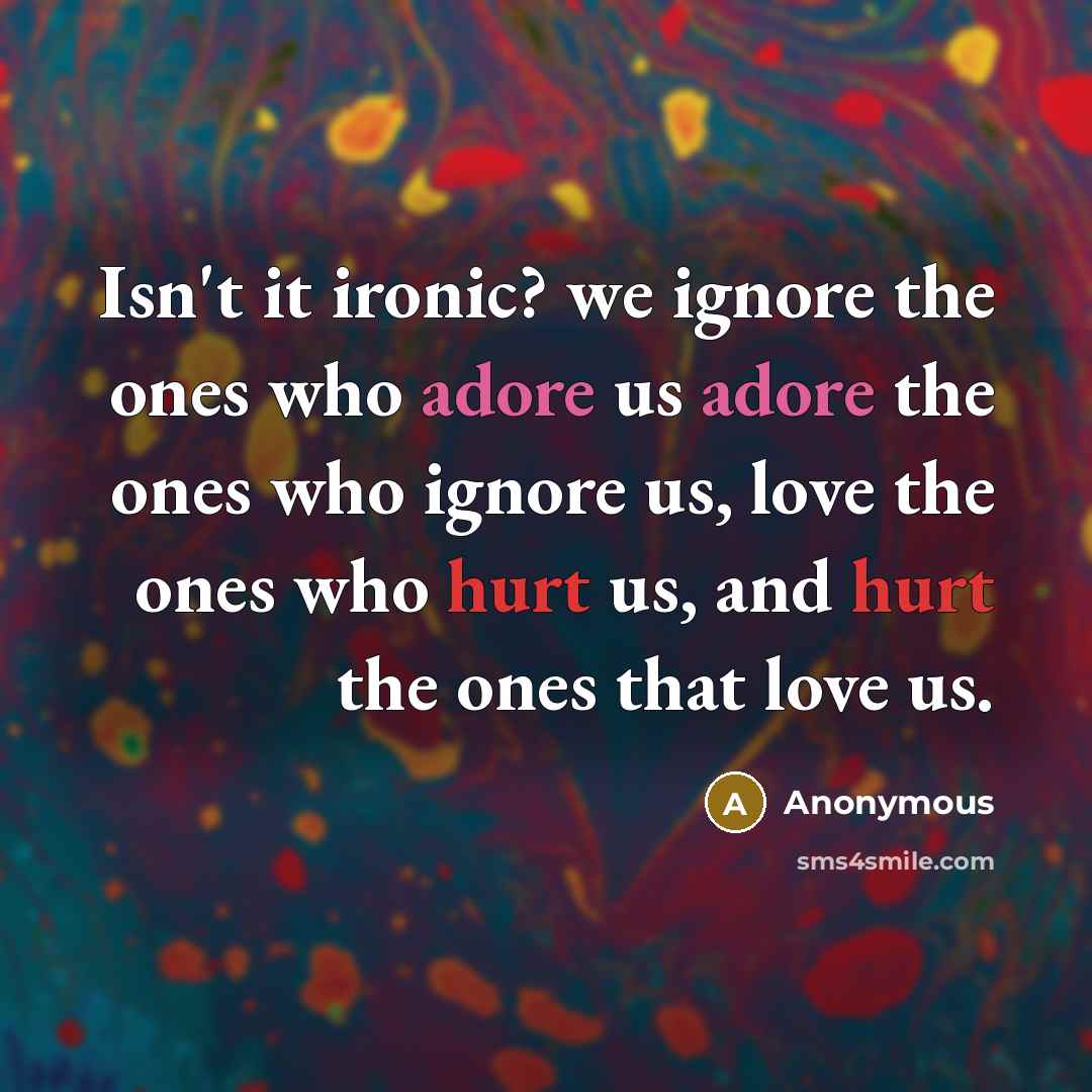 “Isn't it ironic? we ignore the ones who adore us adore the ones who ignore us, love the ones who hurt us, and hurt the ones that love us.” quote by Anonymous
