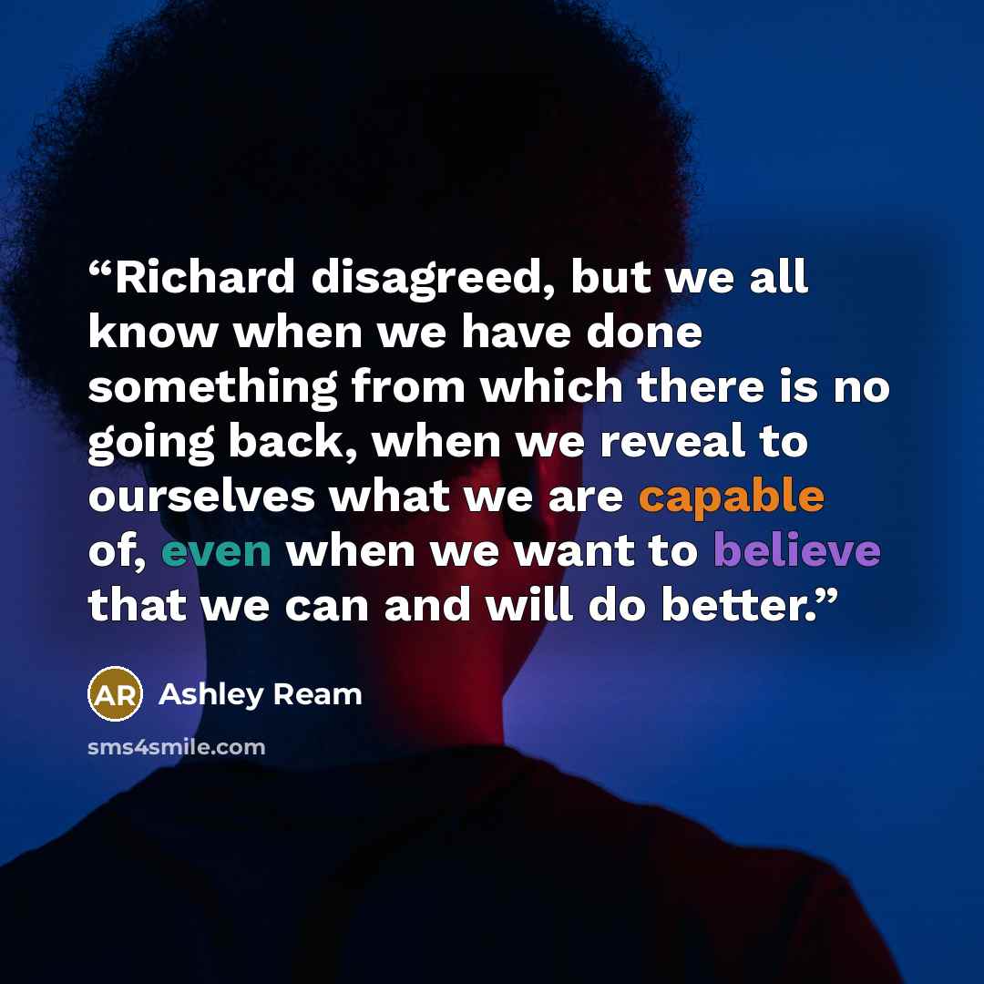 “Richard disagreed, but we all know when we have done something from which there is no going back, when we reveal to ourselves what we are capable of, even when we want to believe that we can and will do better.” quote by Ashley Ream