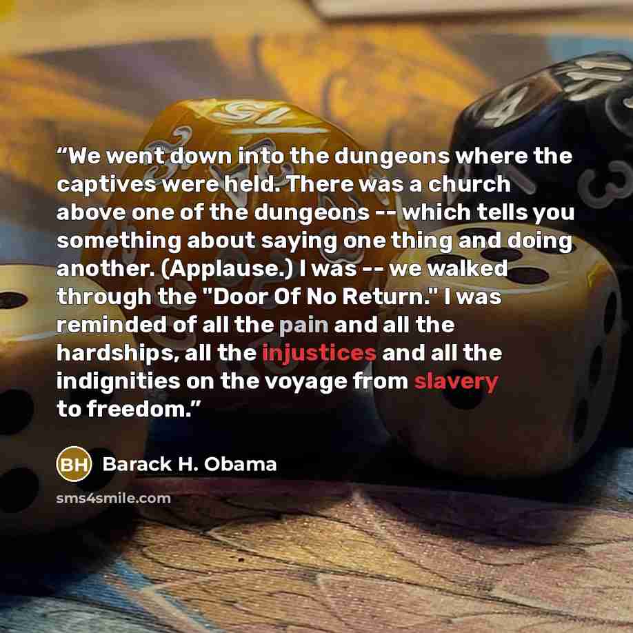 “We went down into the dungeons where the captives were held. There was a church above one of the dungeons -- which tells you something about saying one thing and doing another. (Applause.) I was -- we walked through the "Door Of No Return." I was reminded of all the pain and all the hardships, all…” quote by Barack H. Obama