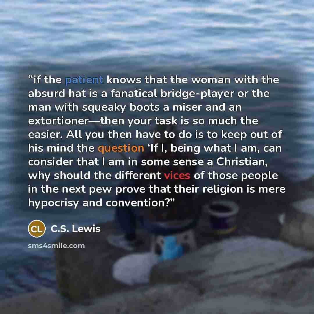 “if the patient knows that the woman with the absurd hat is a fanatical bridge-player or the man with squeaky boots a miser and an extortioner—then your task is so much the easier. All you then have to do is to keep out of his mind the question ‘If I, being what I am, can consider that I am in some…” quote by C.S. Lewis