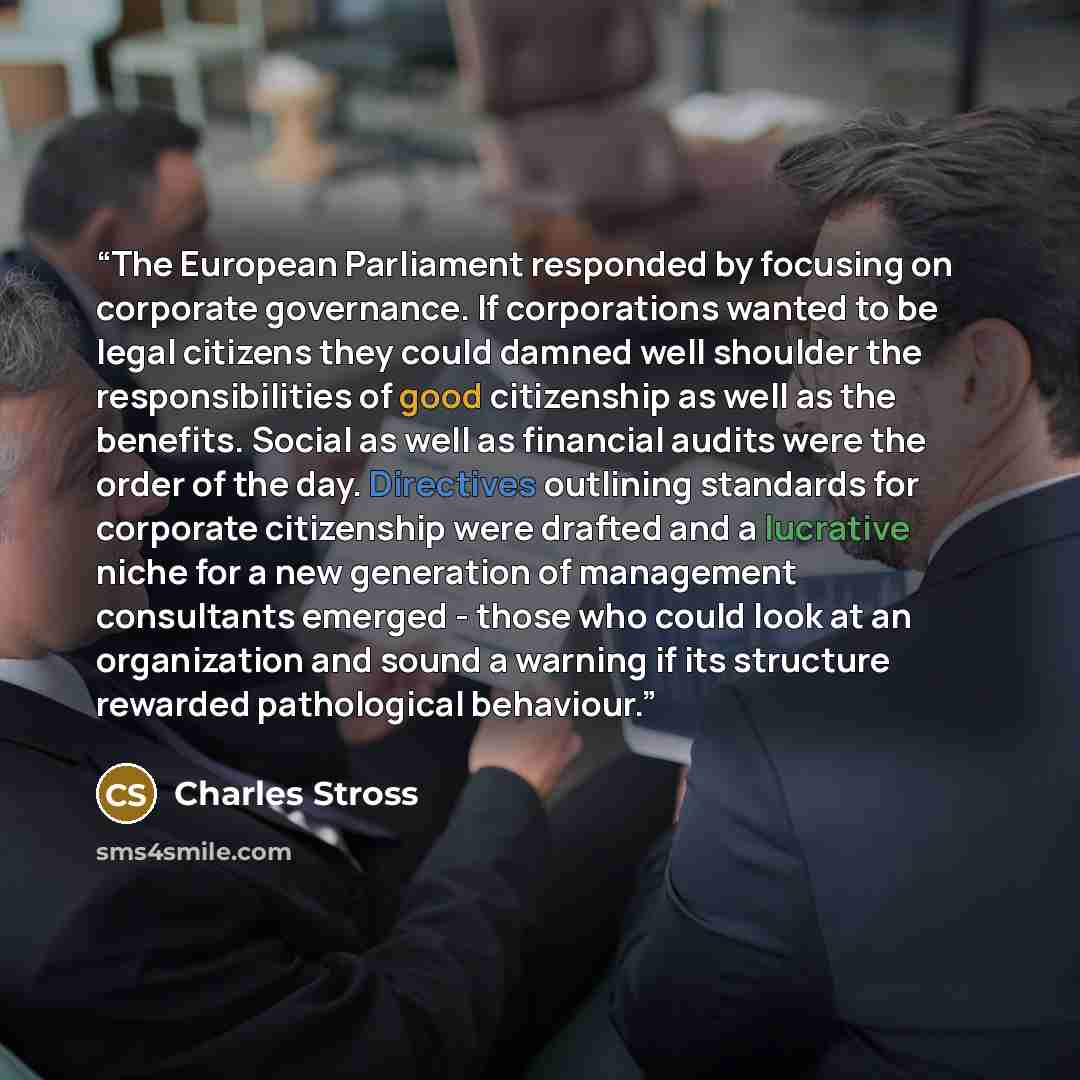 “The European Parliament responded by focusing on corporate governance. If corporations wanted to be legal citizens they could damned well shoulder the responsibilities of good citizenship as well as the benefits. Social as well as financial audits were the order of the day. Directives outlining…” quote by Charles Stross