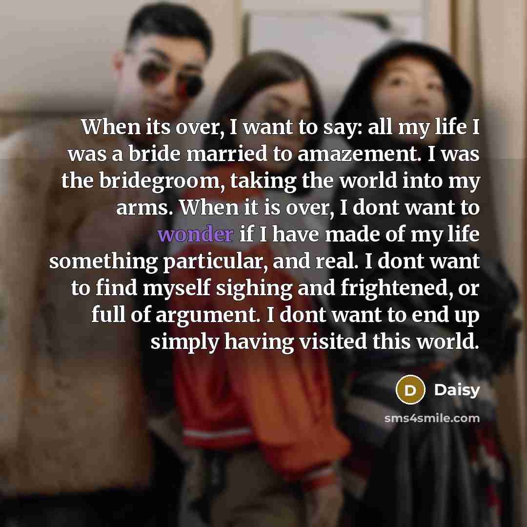 “When its over, I want to say: all my life I was a bride married to amazement. I was the bridegroom, taking the world into my arms. When it is over, I dont want to wonder if I have made of my life something particular, and real. I dont want to find myself sighing and frightened, or full of…” quote by Daisy