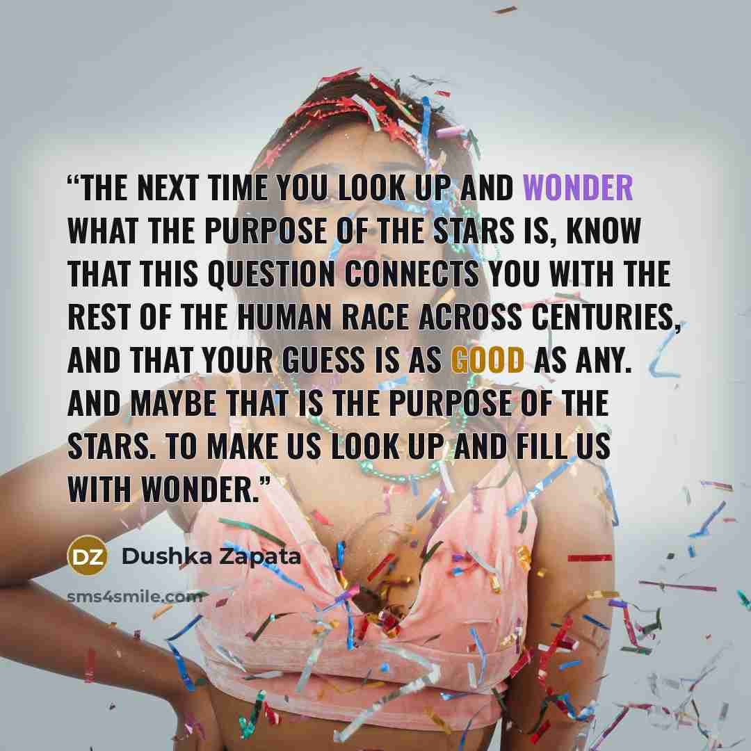 “The next time you look up and wonder what the purpose of the stars is, know that this question connects you with the rest of the human race across centuries, and that your guess is as good as any. And maybe that is the purpose of the stars. To make us look up and fill us with wonder.” quote by Dushka Zapata