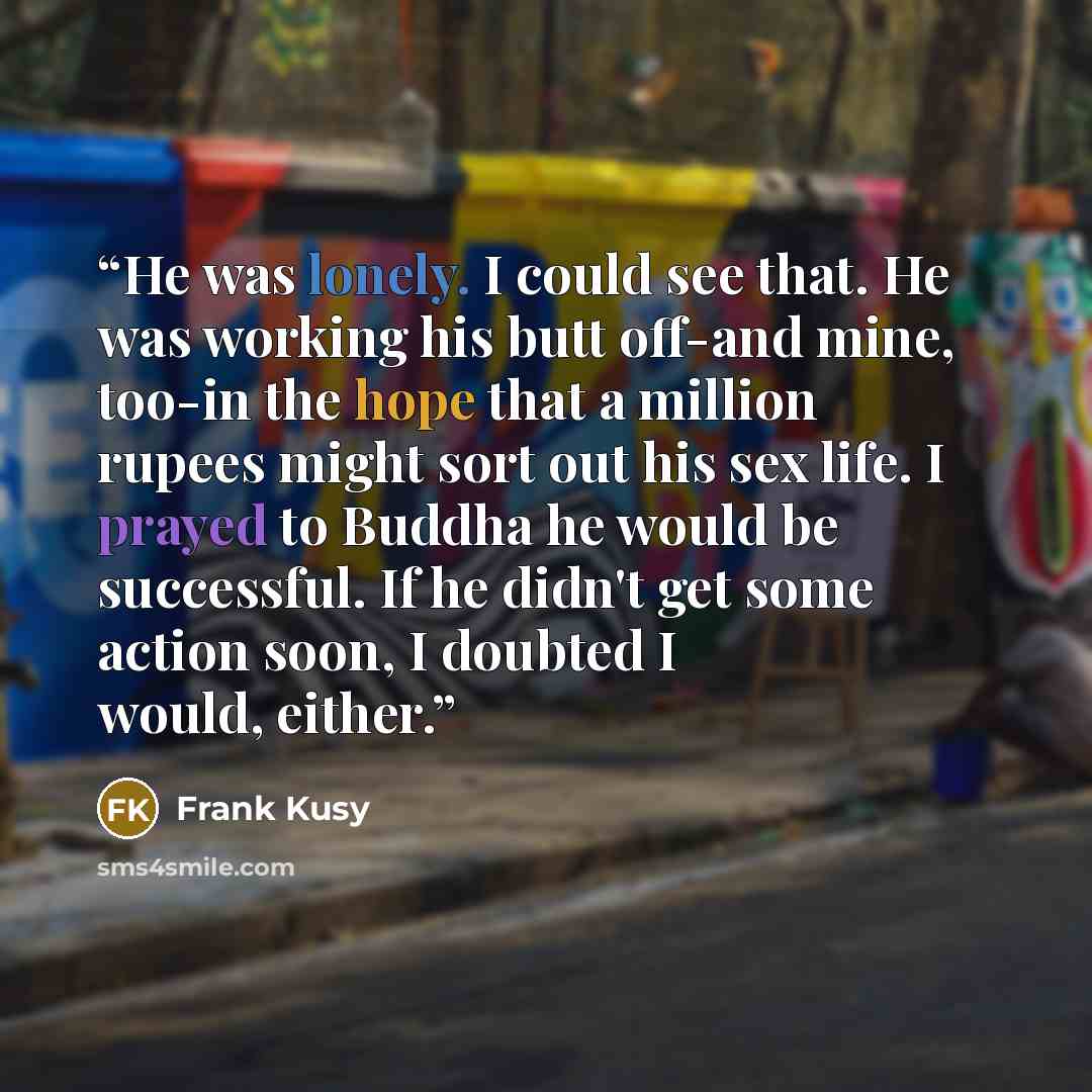 “He was lonely. I could see that. He was working his butt off-and mine, too-in the hope that a million rupees might sort out his sex life. I prayed to Buddha he would be successful. If he didn't get some action soon, I doubted I would, either.” quote by Frank Kusy