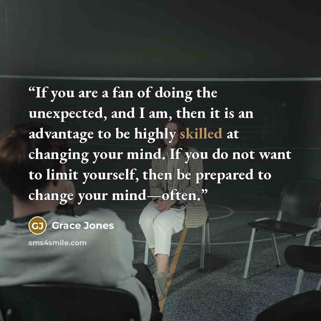 “If you are a fan of doing the unexpected, and I am, then it is an advantage to be highly skilled at changing your mind. If you do not want to limit yourself, then be prepared to change your mind—often.” quote by Grace Jones