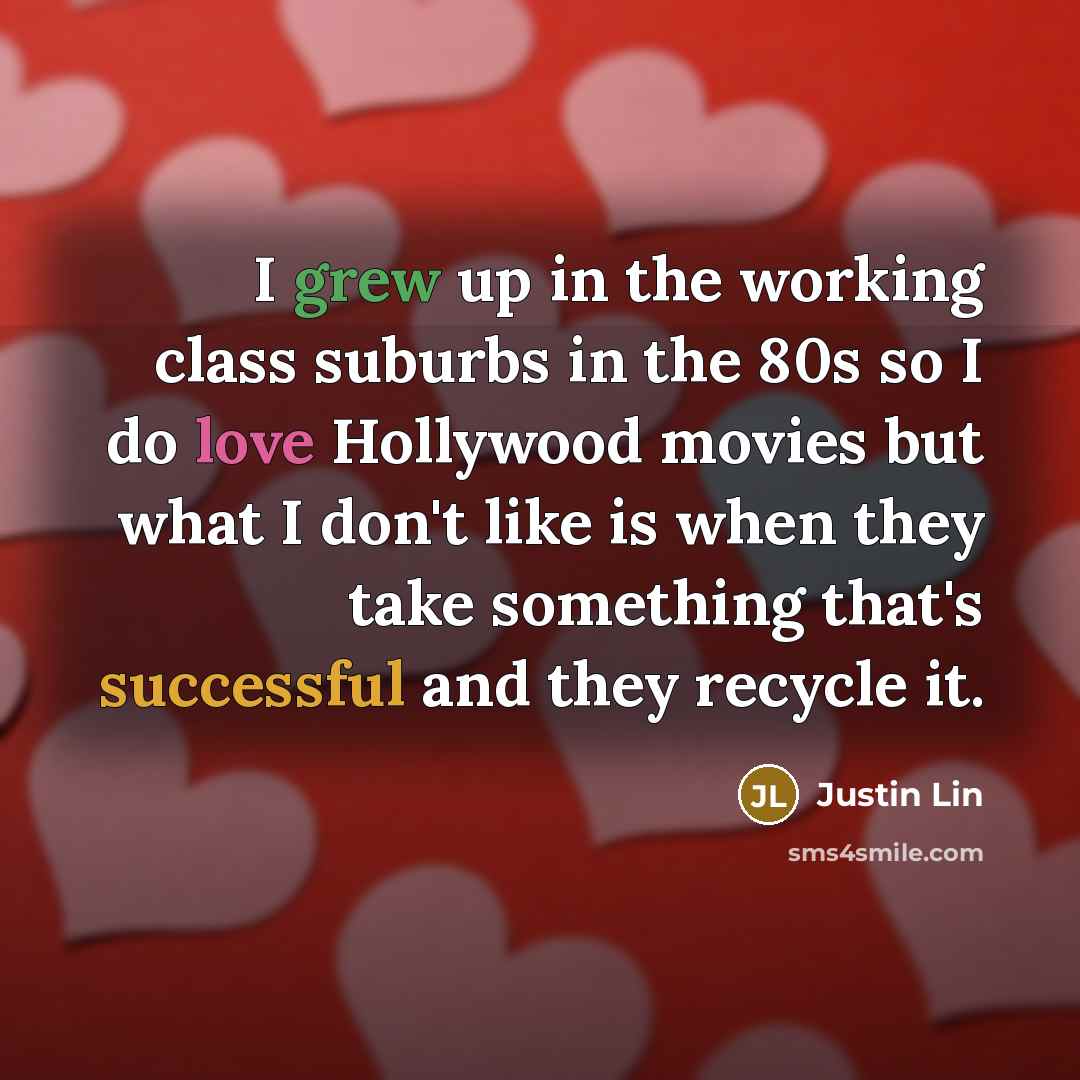 “I grew up in the working class suburbs in the 80s so I do love Hollywood movies but what I don't like is when they take something that's successful and they recycle it.” quote by Justin Lin