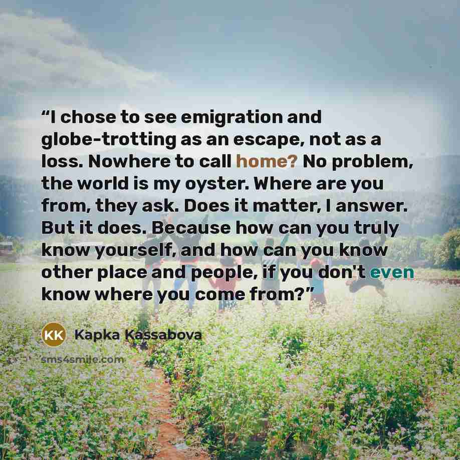 “I chose to see emigration and globe-trotting as an escape, not as a loss. Nowhere to call home? No problem, the world is my oyster. Where are you from, they ask. Does it matter, I answer. But it does. Because how can you truly know yourself, and how can you know other place and people, if you…” quote by Kapka Kassabova