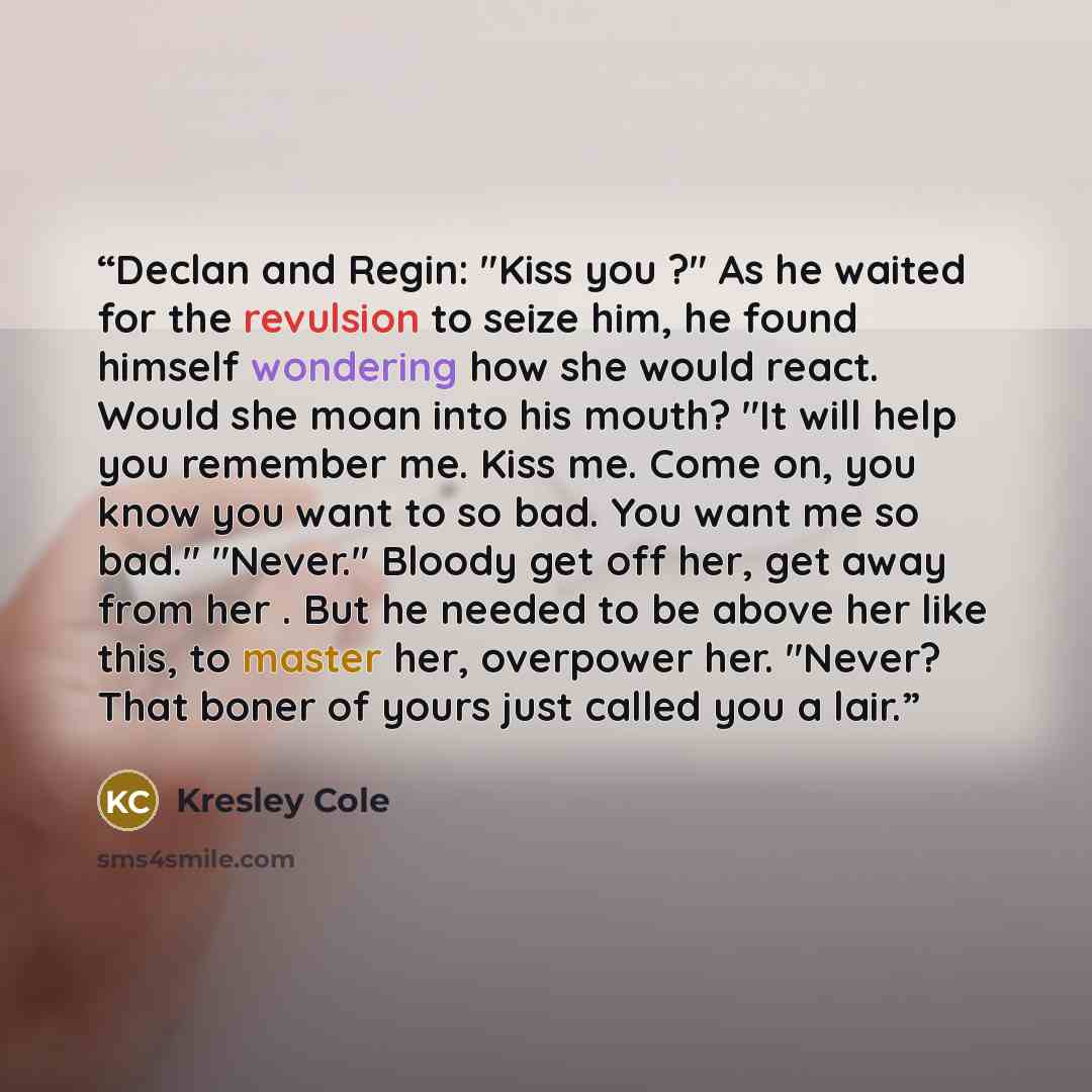 “Declan and Regin: "Kiss you ?" As he waited for the revulsion to seize him, he found himself wondering how she would react. Would she moan into his mouth? "It will help you remember me. Kiss me. Come on, you know you want to so bad. You want me so bad." "Never." Bloody get off her, get away from…” quote by Kresley Cole
