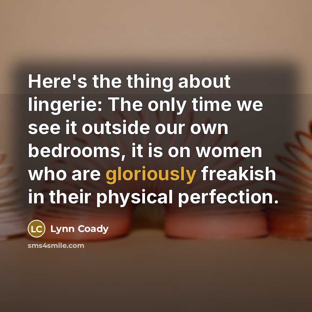 “Here's the thing about lingerie: The only time we see it outside our own bedrooms, it is on women who are gloriously freakish in their physical perfection.” quote by Lynn Coady