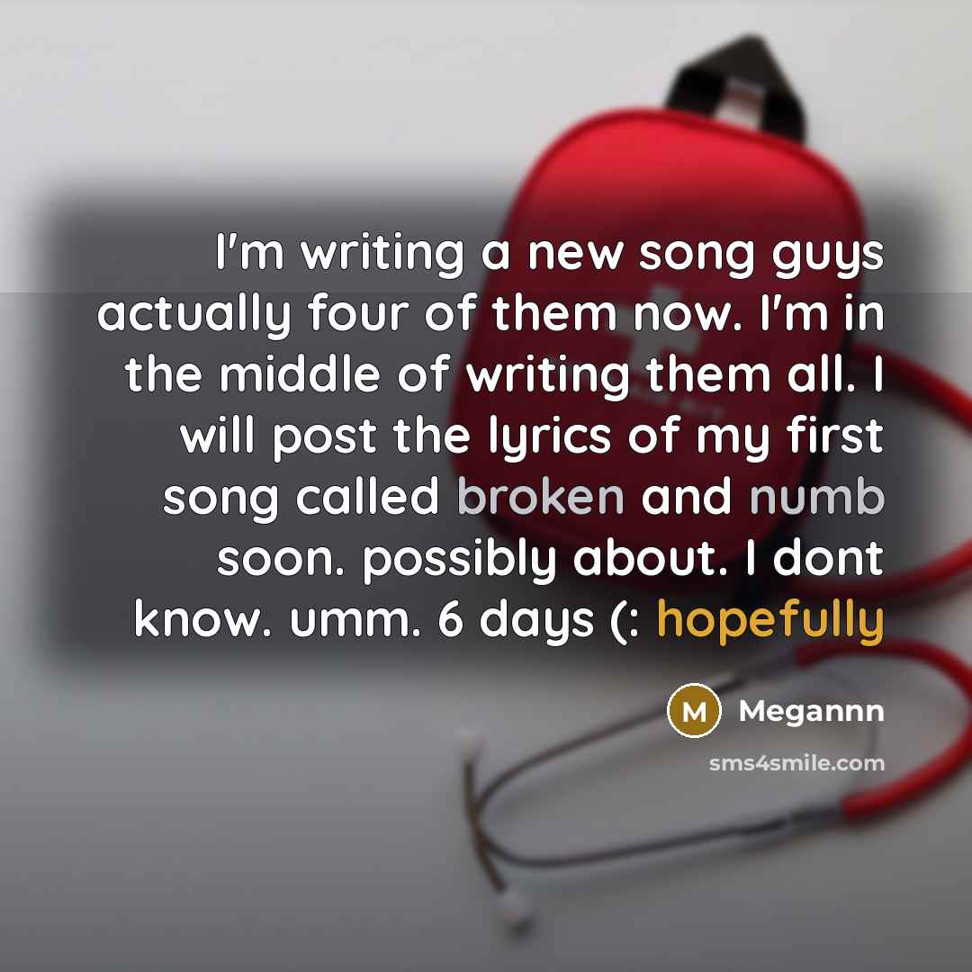 “I'm writing a new song guys actually four of them now. I'm in the middle of writing them all. I will post the lyrics of my first song called broken and numb soon. possibly about. I dont know. umm. 6 days (: hopefully” quote by Megannn