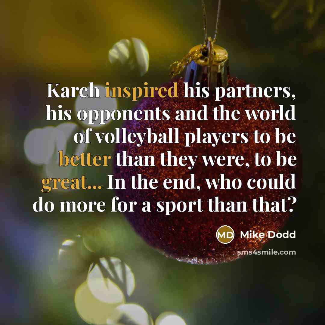 “Karch inspired his partners, his opponents and the world of volleyball players to be better than they were, to be great... In the end, who could do more for a sport than that?” quote by Mike Dodd