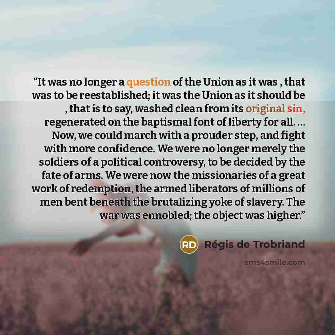 “It was no longer a question of the Union as it was , that was to be reestablished; it was the Union as it should be , that is to say, washed clean from its original sin, regenerated on the baptismal font of liberty for all. … Now, we could march with a prouder step, and fight with more confidence…” quote by Régis de Trobriand
