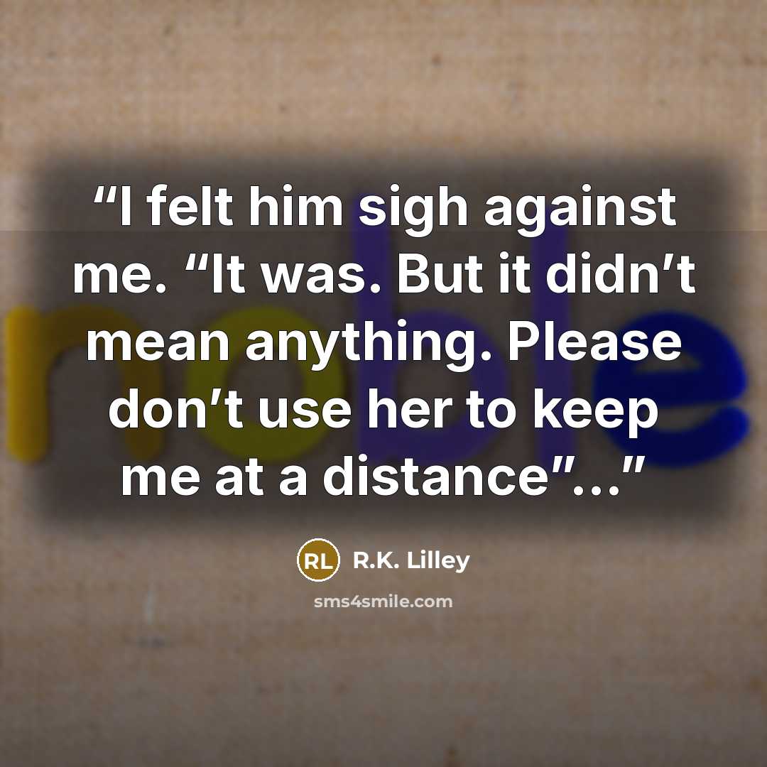 “I felt him sigh against me. “It was. But it didn’t mean anything. Please don’t use her to keep me at a distance”…” quote by R.K. Lilley