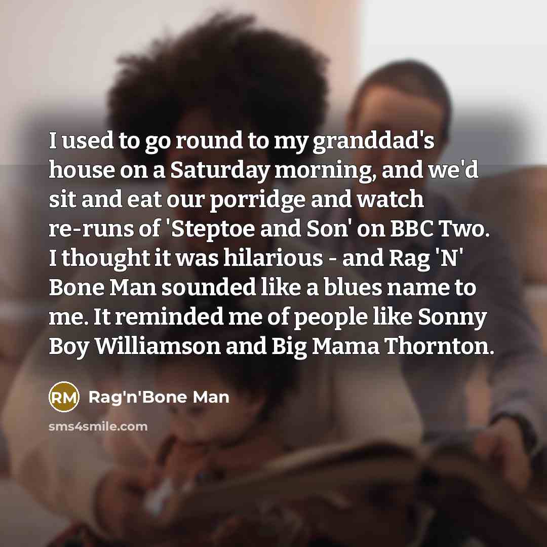 “I used to go round to my granddad's house on a Saturday morning, and we'd sit and eat our porridge and watch re-runs of 'Steptoe and Son' on BBC Two. I thought it was hilarious - and Rag 'N' Bone Man sounded like a blues name to me. It reminded me of people like Sonny Boy Williamson and Big Mama…” quote by Rag'n'Bone Man