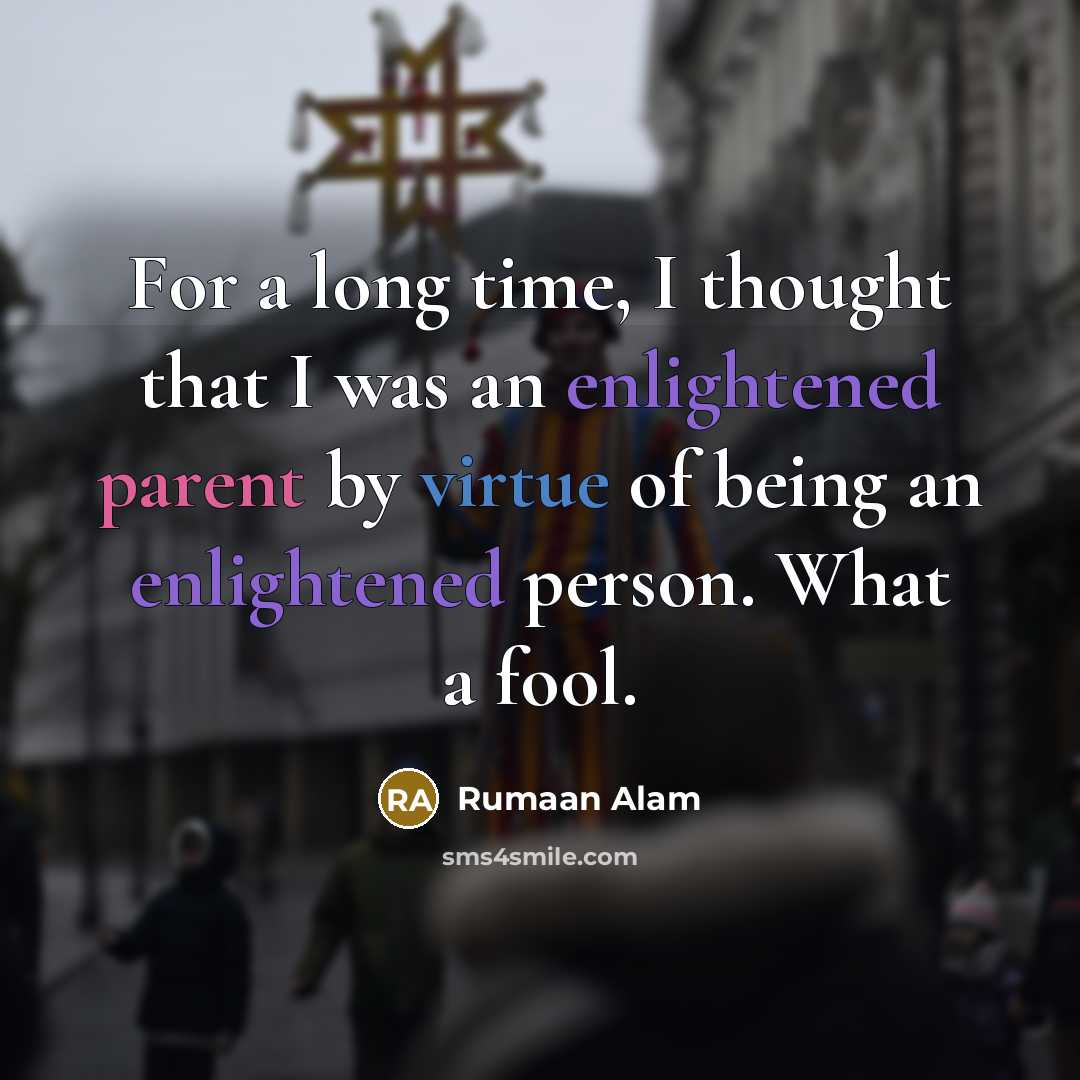 “For a long time, I thought that I was an enlightened parent by virtue of being an enlightened person. What a fool.” quote by Rumaan Alam
