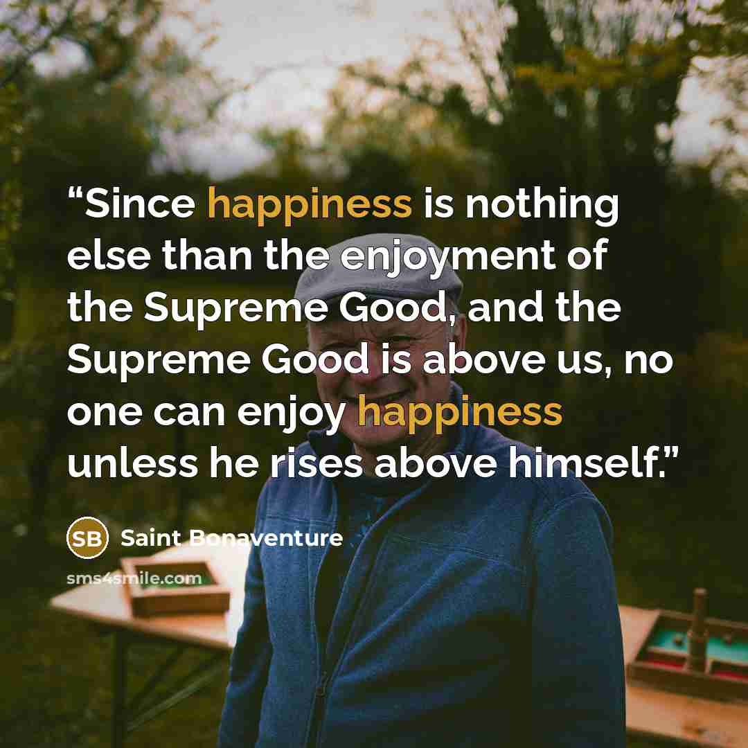 “Since happiness is nothing else than the enjoyment of the Supreme Good, and the Supreme Good is above us, no one can enjoy happiness unless he rises above himself.” quote by Saint Bonaventure